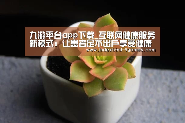 九游平台app下载_互联网健康服务新模式:让患者足不出户享受健康管理(图2) 九游平台app下载